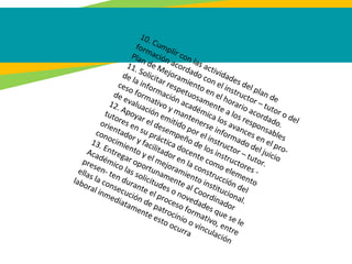 10. Cumplir con las actividades del plan de
formación acordado con el instructor – tutor o del
Plan de Mejoramiento en el horario acordado.
11. Solicitar respetuosamente a los responsables
de la información académica los avances en el pro-
ceso formativo y mantenerse informado del juicio
de evaluación emitido por el instructor – tutor.
12. Apoyar el desempeño de los instructores -
tutores en su práctica docente como elemento
orientador y facilitador en la construcción del
conocimiento y el mejoramiento institucional.
13. Entregar oportunamente al Coordinador
Académico las solicitudes o novedades que se le
presen- ten durante el proceso formativo, entre
ellas la consecución de patrocinio o vinculación
laboral inmediatamente esto ocurra
 