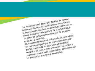 14. Participar en el desarrollo del Plan de Gestión
Ambiental del Centro, colaborando y fomentando
la necesidad de clasificar los desechos, conservar el
medio ambiente y el equilibrio de la naturaleza, y
no poner en peligro la supervivencia de especies
vegetales y animales.
15. Respetar la dignidad, intimidad e integridad del
ser humano al igual que los elementos de su pro-
piedad, valorando los estímulos o beneficios
recibidos sin transferirlos a terceros. 16. Cuidar y
mantener la adecuada presentación personal según
el ambiente y actividad a desarrollar.
 