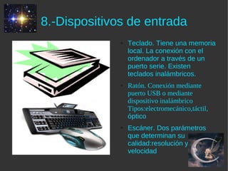 8.-Dispositivos de entrada
              ●   Teclado. Tiene una memoria
                  local. La conexión con el
                  ordenador a través de un
                  puerto serie. Existen
                  teclados inalámbricos.
              ●   Ratón. Conexión mediante
                  puerto USB o mediante
                  dispositivo inalámbrico
                  Tipos:electromecánico,táctil,
                  óptico
              ●   Escáner. Dos parámetros
                  que determinan su
                  calidad:resolución y
                  velocidad
 