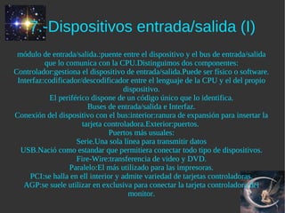 7.-Dispositivos entrada/salida (I)
 módulo de entrada/salida.:puente entre el dispositivo y el bus de entrada/salida
          que lo comunica con la CPU.Distinguimos dos componentes:
Controlador:gestiona el dispositivo de entrada/salida.Puede ser físico o software.
 Interfaz:codificador/descodificador entre el lenguaje de la CPU y el del propio
                                     dispositivo.
           El periférico dispone de un código único que lo identifica.
                        Buses de entrada/salida e Interfaz.
Conexión del dispositivo con el bus:interior:ranura de expansión para insertar la
                      tarjeta controladora.Exterior:puertos.
                                Puertos más usuales:
                    Serie.Una sola línea para transmitir datos
  USB.Nació como estandar que permitiera conectar todo tipo de dispositivos.
                    Fire-Wire:transferencia de video y DVD.
                  Paralelo:El más utilizado para las impresoras.
     PCI:se halla en ell interior y admite variedad de tarjetas controladoras.
   AGP:se suele utilizar en exclusiva para conectar la tarjeta controladora del
                                      monitor.
 