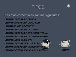 TIPOS
●Las más comerciales son las siguientes:
–UNIDAD LECTORA DE CD-ROM
–UNIDAD GRABADORA DE CD-ROM
–UNIDAD COMBO CD-RW/DVD
–UNIDAD LECTORA DE DVD-ROM
–UNIDAD LECTORA DE DVD-ROM INTERNA
–UNIDAD LECTORA DE DVD-ROM EXTERNA
–UNIDAD LECTORA HD-DVD
–UNIDAD LECTORADE BLU-RAY DISC
–UNIDAD GRABADORA DE BLU-RAY DISC
–UNIDAD EXTERNA BASADA EN CASE 5.25
 