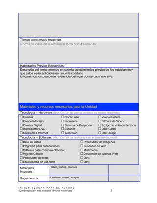 Tiempo aproximado requerido:
 4 horas de clase en la semana el tema dura 4 semanas




 Habilidades Previas Requeridas:
 Desarrollo del tema teniendo en cuenta conocimientos previos de los estudiantes y
 que estos sean aplicados en su vida cotidiana.
 Utilizaremos los puntos de referencia del lugar donde cada uno vive.




 Materiales y recursos necesarios para la Unidad
 Tecnología – Hardware: (Haz “Clic” en las casillas de todos los equipos requeridos)
      Cámara                                   Disco Láser                 Video casetera
      Computadora(s)                       $   Impresora                   Cámara de Video
      Cámara Digital                           Sistema de Proyección       Equipo de videoconferencia
      Reproductor DVD                          Escáner                     Otro: Cartel
  $   Conexión a Internet                      Televisión                  Otro: Juego
 Tecnología – Software: (Haz “Clic” en las casillas de todo el software requerido)
      Base de datos                                            Procesador de Imágenes
      Programa para publicaciones                          $   Buscador de Web
      Software para correo electrónico                         Multimedia
      Hoja de Cálculo                                          Desarrollo de páginas Web
      Procesador de texto                                      Otro:      
      Enciclopedia en CD-ROM                                   Otro:      

 Materiales                    Taller, textos, croquis
 Impresos:

 Suplementos:                  Laminas, cartel, mapas


INTEL® EDUCAR PARA EL FUTURO
©2003 Corporación Intel. Todos los Derechos Reservados.                           3
 