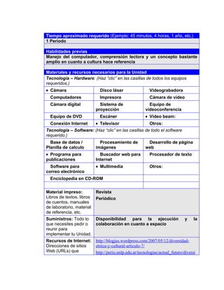 4




    Tiempo aproximado requerido (Ejemplo: 45 minutos, 4 horas, 1 año, etc.)
    1 Periodo

    Habilidades previas
    Manejo del computador, comprensión lectora y un concepto bastante
    amplio en cuanto a cultura hace referencia

    Materiales y recursos necesarios para la Unidad
    Tecnología – Hardware: (Haz “clic” en las casillas de todos los equipos
    requeridos.)
    • Cámara                     Disco láser                  Videograbadora
      Computadores               Impresora                    Cámara de vídeo
      Cámara digital             Sistema de                  Equipo de
                               proyección                  videoconferencia
      Equipo de DVD              Escáner                   • Video beam:
      Conexión Internet        • Televisor                    Otros:
    Tecnología – Software: (Haz “clic” en las casillas de todo el software
    requerido.)
      Base de datos /            Procesamiento de           Desarrollo de página
    Planilla de calculo        imágenes                    web
    • Programa para              Buscador web para            Procesador de texto
    publicaciones              Internet
      Software para            • Multimedia                   Otros:
    correo electrónico
      Enciclopedia en CD-ROM


    Material impreso:          Revista
    Libros de textos, libros   Periódico
    de cuentos, manuales
    de laboratorio, material
    de referencia, etc.
    Suministros: Todo lo   Disponibilidad para la ejecución                       y     la
    que necesites pedir o  colaboración en cuanto a espacio
    reunir para
    implementar tu Unidad.
    Recursos de Internet:      http://blogjus.wordpress.com/2007/05/12/diversidad-
    Direcciones de sitios      etnica-y-cultural-articulo-7/
    Web (URLs) que             http://perio.unlp.edu.ar/tecnologias/actual_futuro/diversi
 