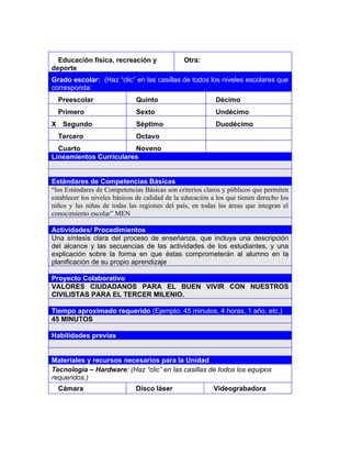 3




  Educación física, recreación y                Otra:
deporte
Grado escolar: (Haz “clic” en las casillas de todos los niveles escolares que
corresponda:
  Preescolar                  Quinto                       Décimo
  Primero                     Sexto                        Undécimo
X Segundo                     Séptimo                      Duodécimo
  Tercero                     Octavo
  Cuarto                Noveno
Lineamientos Curriculares


Estándares de Competencias Básicas
“los Estándares de Competencias Básicas son criterios claros y públicos que permiten
establecer los niveles básicos de calidad de la educación a los que tienen derecho los
niños y las niñas de todas las regiones del país, en todas las áreas que integran el
conocimiento escolar” MEN

Actividades/ Procedimientos
Una síntesis clara del proceso de enseñanza, que incluya una descripción
del alcance y las secuencias de las actividades de los estudiantes, y una
explicación sobre la forma en que éstas comprometerán al alumno en la
planificación de su propio aprendizaje

Proyecto Colaborativo
VALORES CIUDADANOS PARA EL BUEN VIVIR CON NUESTROS
CIVILISTAS PARA EL TERCER MILENIO.

Tiempo aproximado requerido (Ejemplo: 45 minutos, 4 horas, 1 año, etc.)
45 MINUTOS

Habilidades previas


Materiales y recursos necesarios para la Unidad
Tecnología – Hardware: (Haz “clic” en las casillas de todos los equipos
requeridos.)
  Cámara                      Disco láser                 Videograbadora
 