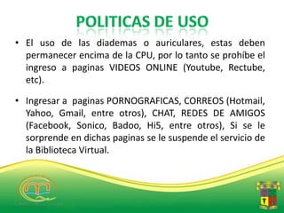• El uso de las diademas o auriculares, estas deben
  permanecer encima de la CPU, por lo tanto se prohíbe el
  ingreso a paginas VIDEOS ONLINE (Youtube, Rectube,
  etc).

• Ingresar a paginas PORNOGRAFICAS, CORREOS (Hotmail,
  Yahoo, Gmail, entre otros), CHAT, REDES DE AMIGOS
  (Facebook, Sonico, Badoo, Hi5, entre otros), Si se le
  sorprende en dichas paginas se le suspende el servicio de
  la Biblioteca Virtual.
 