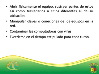 • Abrir físicamente el equipo, sustraer partes de estos
  así como trasladarlos a sitios diferentes al de su
  ubicación.
• Manipular claves o conexiones de los equipos en la
  red.
• Contaminar las computadoras con virus
• Excederse en el tiempo estipulado para cada turno.
 