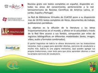 Revistas gratis con textos completos en español, disponible en
todas las áreas del conocimiento, perteneciente a la red
latinoamericana de Revistas Científicas de América Latina, el
caribe, España y Portugal:
La Red de Bibliotecas Virtuales de CLACSO pone a su disposición
mas de 10.931 textos completos de libros, documentos de trabajo,
publicaciones periódicas.
Su objetivo es la difusión de la literatura y las letras
hispanoamericanas en el mundo, y ofrece en la actualidad a través
de la Red libre acceso a sus fondos, compuestos por miles de
registros bibliográficos en diferentes modalidades (texto, imagen,
vídeo, audio y formatos combinados).
El portal lingüístico de bab.la te ofrece diccionarios con las traducciones
necesitas, tests y juegos para aprender idiomas, ejercicios de vocabulario y
mucho más. bab.la es una página interactiva, aquí puedes agregar tus
propias traducciones, crear tests para que otros aprendan idiomas o crear
tus propios ejercicios de vocabulario
 