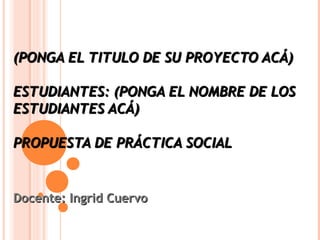 (PONGA EL TITULO DE SU PROYECTO ACÁ)

ESTUDIANTES: (PONGA EL NOMBRE DE LOS
ESTUDIANTES ACÁ)

PROPUESTA DE PRÁCTICA SOCIAL


Docente: Ingrid Cuervo
 
