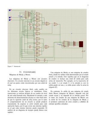 4
Figura 7. Simulaci´on
VI. CUESTIONARIO
M´aquinas de Mealy y Moore.
Las m´aquinas de Mealy y Moore son circuitos
s´ıncronos. Un circuito s´ıncrono es un circuito digital en
el cual sus partes est´an sincronizadas por una se˜nal de
reloj.
En un circuito s´ıncrono ideal, cada cambio en
los diferentes niveles l´ogicos es simult´aneo. Estas
transiciones se realizan despu´es de un cambio de nivel
de una se˜nal llamada reloj. Idealmente la entrada a cada
elemento de almacenamiento alcanza su valor ﬁnal antes
de que la siguiente se˜nal de reloj ocurra, por lo tanto
el comportamiento de un circuito se puede predecir
exactamente. Se requiere se cierto retardo para cada
operaci´on l´ogica, por lo que existe una m´axima rapidez
en el que cada sistema s´ıncrono puede responder. El
an´alisis de un diagrama de tiempos puede darnos esta
rapidez.
Una m´aquina de Mealy es una m´aquina de estados
ﬁnita, donde las salidas est´an determinadas por el estado
actual y la entrada. Esto signiﬁca que en el diagrama
de estados se incluye una se˜nal de salida para cada
arista de transici´on. Por ejemplo, en la trayectoria de
un estado 1 a un estado 2, si la entrada es cero la
salida puede ser uno, y se debe poner sobre la arista la
etiqueta 0/1.
En contraste, la salida de una m´aquina de estado
ﬁnito Moore (m´aquina de Moore), depende solo del
estado actual y no depende de la entrada actual. Por
lo tanto, los estados de una m´aquina de Moore son
la uni´on de los estados de la m´aquina de Mealy y
el producto cartesiano de estos estados y alfabeto de
entrada (posibles entradas).
 