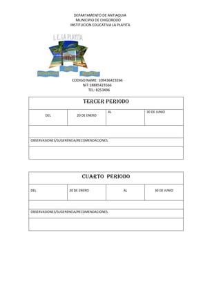 DEPARTAMENTO DE ANTIAQUIA
MUNICIPIO DE CHIGORODO
INSTITUCION EDUCATIVA LA PLAYITA
CODIGO NAME: 109436423266
NIT:18885423566
TEL: 8253496
TERCER PERIODO
DEL 20 DE ENERO
AL 30 DE JUNIO
OBSERVASIONES/SUGERENCIA/RECOMENDACIONES.
CUARTO PERIODO
DEL 20 DE ENERO AL 30 DE JUNIO
OBSERVASIONES/SUGERENCIA/RECOMENDACIONES.
 