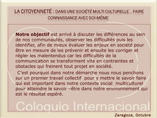  Notre objectif est arrivé à discuter les différences au sein
de nos communautés, observer les difficultés puis les
identifier, afin de mieux évaluer les enjeux en société pour
être en mesure de les prévenir et ensuite les corriger et
régler les malentendus car les difficultés de la
communication se transforment vite en contraintes et
obstacles qui freinent tout projet en société.
C’est pourquoi dans notre démarche nous nous penchons
sur un premier travail collectif pour y mettre le savoir faire
qui est important dans notre contexte social multiculturel
pour atteindre le savoir –être dans notre environnement qui
est le résultat espéré.
Zaragoza, Octubre
 