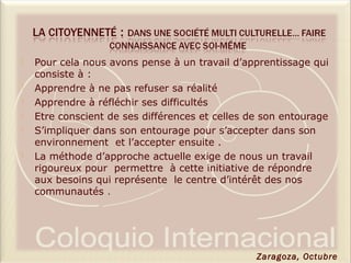  Pour cela nous avons pense à un travail d’apprentissage qui
consiste à :
 Apprendre à ne pas refuser sa réalité
 Apprendre à réfléchir ses difficultés
 Etre conscient de ses différences et celles de son entourage
 S’impliquer dans son entourage pour s’accepter dans son
environnement et l’accepter ensuite .
 La méthode d’approche actuelle exige de nous un travail
rigoureux pour permettre à cette initiative de répondre
aux besoins qui représente le centre d’intérêt des nos
communautés .
Zaragoza, Octubre
 