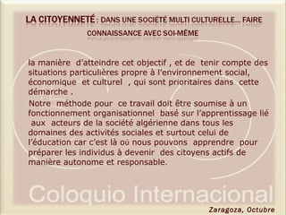  la manière d’atteindre cet objectif , et de tenir compte des
situations particulières propre à l’environnement social,
économique et culturel , qui sont prioritaires dans cette
démarche .
Notre méthode pour ce travail doit être soumise à un
fonctionnement organisationnel basé sur l’apprentissage lié
aux acteurs de la société algérienne dans tous les
domaines des activités sociales et surtout celui de
l’éducation car c’est là oὺ nous pouvons apprendre pour
préparer les individus à devenir des citoyens actifs de
manière autonome et responsable.
Zaragoza, Octubre
 