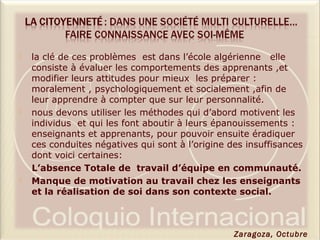  la clé de ces problèmes est dans l’école algérienne elle
consiste à évaluer les comportements des apprenants ,et
modifier leurs attitudes pour mieux les préparer :
moralement , psychologiquement et socialement ,afin de
leur apprendre à compter que sur leur personnalité.
 nous devons utiliser les méthodes qui d’abord motivent les
individus et qui les font aboutir à leurs épanouissements :
enseignants et apprenants, pour pouvoir ensuite éradiquer
ces conduites négatives qui sont à l’origine des insuffisances
dont voici certaines:
L’absence Totale de travail d’équipe en communauté.
 Manque de motivation au travail chez les enseignants
et la réalisation de soi dans son contexte social.
Zaragoza, Octubre
 