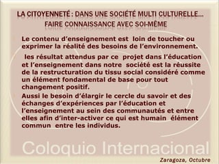  Le contenu d’enseignement est loin de toucher ou
exprimer la réalité des besoins de l’environnement.
 les résultat attendus par ce projet dans l’éducation
et l’enseignement dans notre société est la réussite
de la restructuration du tissu social considéré comme
un élément fondamental de base pour tout
changement positif.
 Aussi le besoin d’élargir le cercle du savoir et des
échanges d’expériences par l’éducation et
l’enseignement au sein des communautés et entre
elles afin d’inter-activer ce qui est humain élément
commun entre les individus.
Zaragoza, Octubre
 