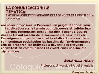 nos idées proposées à l’épreuve en projet National pour
l’application sur le terrain pour découvrir et valider leur
valeurs permettant ainsi d’installer l’esprit d’équipe
dans le travail au sein de la communauté pour motiver
l’enseignement par le travail et la réalisation de soi dans
son contexte social selon les besoins de l’environnement
afin de préparer les individus à devenir des citoyens
cohabitant en communautés et vivant dans une société
dynamique.
Boukrissa Aicha
Profesora. Universidad Argel-3. Argelia
Zaragoza, Octubre
 
