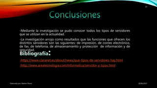 -Mediante la investigación se pudo conocer todos los tipos de servidores
que se utilizan en la actualidad.
-La investigación arrojo como resultados que las funciones que ofrecen los
distintos servidores son las siguientes: de impresión, de correo electrónico,
de fax, de telefonía, de almacenamiento y protección de información y de
seguridad.
-https://www.claranet.es/about/news/que-tipos-de-servidores-hay.html
-http://www.areatecnologia.com/informatica/servidor-y-tipos.html
26/06/2017Elaborado por: Marlon Flores
10
 