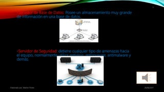 -Servidor de Base de Datos: Posee un almacenamiento muy grande
de información en una base de datos.
-Servidor de Seguridad: detiene cualquier tipo de amenazas hacia
el equipo, normalmente utiliza antivirus, antispyware, antimalware y
demás.
26/06/2017Elaborado por: Marlon Flores
7
 