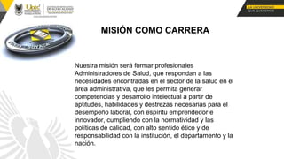 MISIÓN COMO CARRERA
Nuestra misión será formar profesionales
Administradores de Salud, que respondan a las
necesidades encontradas en el sector de la salud en el
área administrativa, que les permita generar
competencias y desarrollo intelectual a partir de
aptitudes, habilidades y destrezas necesarias para el
desempeño laboral, con espíritu emprendedor e
innovador, cumpliendo con la normatividad y las
políticas de calidad, con alto sentido ético y de
responsabilidad con la institución, el departamento y la
nación.
 