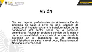 • Ser los mejores profesionales en Administración de
Servicios de salud a nivel del país, capaces de
garantizar el impacto social y la transformación de las
condiciones del sector salud de la población
colombiana. Poseer un profundo sentido de la ética y
de la responsabilidad para asumir el compromiso de la
profesión en el desempeño de los procesos
administrativos en salud a nivel Local, Departamental,
Nacional e internacional.
VISIÓN
 