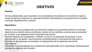 OBJETIVOS
General:
Formar profesionales, que respondan a las necesidades encontradas en el sector de la salud a
través del ejercicio autónomo en áreas de formación administrativa a nivel gerencial en el ámbito
municipal, departamental y nacional
Específicos:
Ofrecer a los futuros profesionales una formación integral que les permita enfrentar el mercado
laboral de una manera idónea y pertinente, acorde con los cambios y avances que se presentan
en el sector, y así adaptarse a las innovaciones del entorno.
Generar espacios de investigación y reflexión, en torno a la aplicación de procesos a nivel
administrativo y de gestión, que favorezcan el fortalecimiento y crecimiento de esta área en
beneficio de las empresas, la sociedad y el mejoramiento de la calidad de vida de los
colombianos.
Desarrollar en los estudiantes las competencias tanto generales como específicas necesarias para
alcanzar los objetivos de formación.
.
 