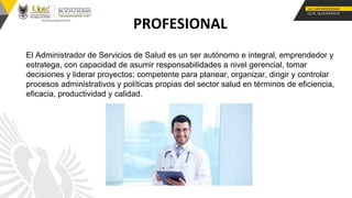 PROFESIONAL
El Administrador de Servicios de Salud es un ser autónomo e integral, emprendedor y
estratega, con capacidad de asumir responsabilidades a nivel gerencial, tomar
decisiones y liderar proyectos; competente para planear, organizar, dirigir y controlar
procesos administrativos y políticas propias del sector salud en términos de eficiencia,
eficacia, productividad y calidad.
 