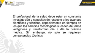 El profesional de la salud debe estar en constante
investigación y capacitación respecto a los avances
científicos y técnicos, especialmente en tiempos en
los que los cambios tecnológicos suceden de forma
vertiginosa y transforman día a día la práctica
médica. Sin embargo, no solo se requieren
competencias técnicas
 