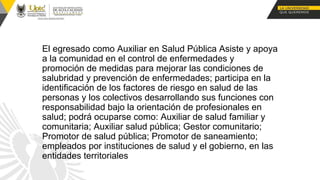 El egresado como Auxiliar en Salud Pública Asiste y apoya
a la comunidad en el control de enfermedades y
promoción de medidas para mejorar las condiciones de
salubridad y prevención de enfermedades; participa en la
identificación de los factores de riesgo en salud de las
personas y los colectivos desarrollando sus funciones con
responsabilidad bajo la orientación de profesionales en
salud; podrá ocuparse como: Auxiliar de salud familiar y
comunitaria; Auxiliar salud pública; Gestor comunitario;
Promotor de salud pública; Promotor de saneamiento;
empleados por instituciones de salud y el gobierno, en las
entidades territoriales
 