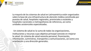 La mayoría de los sistemas de salud en Latinoamérica están organizados
sobre la base de una infraestructura de atención médica constituida por
puestos de salud, hospitales regionales, provinciales o estatales y
hospitales nacionales o metropolitanos de referencia, así como
unidades asistenciales especializadas.
Un sistema de salud es la suma de todas las organizaciones,
instituciones y recursos cuyo objetivo principal consiste en mejorar
la salud. Un sistema de salud necesita personal, financiación,
información, suministros, transportes y comunicaciones, así como una
orientación y una dirección generales.
 