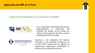Aplicación de NIIF en el Perú
Organismos reguladores en aspectos contables:
Es un organismo responsable del estudio,
reglamentación y supervisión del
mercado de valores, de las bolsas de
valores, de los agentes de bolsa y demás
partícipes de dicho mercado.
Supervisa a las entidades del Sistema
Financiero, a las empresas de Seguros y a
las AFP. Dicta normas para el registro de
operaciones, elaboración, presentación y
publicación de estados financieros.
 
