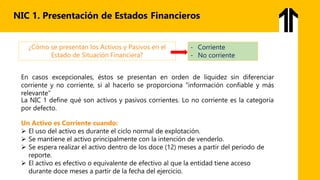 NIC 1. Presentación de Estados Financieros
¿Cómo se presentan los Activos y Pasivos en el
Estado de Situación Financiera?
- Corriente
- No corriente
En casos excepcionales, éstos se presentan en orden de liquidez sin diferenciar
corriente y no corriente, si al hacerlo se proporciona "información confiable y más
relevante”
La NIC 1 define qué son activos y pasivos corrientes. Lo no corriente es la categoría
por defecto.
Un Activo es Corriente cuando:
 El uso del activo es durante el ciclo normal de explotación.
 Se mantiene el activo principalmente con la intención de venderlo.
 Se espera realizar el activo dentro de los doce (12) meses a partir del periodo de
reporte.
 El activo es efectivo o equivalente de efectivo al que la entidad tiene acceso
durante doce meses a partir de la fecha del ejercicio.
 