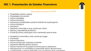 NIC 1. Presentación de Estados Financieros
Información mínima en el ESF
 Propiedades, planta y equipo
 Propiedades de inversión
 Activos intangibles
 Activos financieros
 Inversiones contabilizadas usando el método de la participación
 Activos biológicos
 Inventarios
 Deudores comerciales y otras cuentas por cobrar
 Efectivo y equivalentes de efectivo
 El total de activos clasificados como mantenidos para la venta
 Acreedores comerciales y otras cuentas por pagar
 Provisiones
 Pasivos financieros
 Pasivos (activos) por impuestos corrientes
 Impuestos diferidos pasivos (activos)
 Pasivos incluidos en los grupos de activos para su disposición
 Participaciones no controladoras, presentadas dentro del patrimonio
 