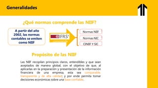 Generalidades
¿Qué normas comprende las NIIF?
comprende
Normas NIIF
Normas NIC
CINIIF Y SIC
A partir del año
2002, las normas
contables se emiten
como NIIF
Propósito de las NIIF
Las NIIF recopilan principios claros, entendibles y que sean
aceptados de manera global, con el objetivo de que, al
aplicarlas en la preparación y presentación de la información
financiera de una empresa, esta sea comparable,
transparente y de alta calidad; y por ende permita tomar
decisiones económicas sobre una base confiable.
 