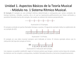 Unidad 1. Aspectos Básicos de la Teoría Musical - Módulo no. 1 Sistema Rítmico Musical. El Compás  El compás es una entidad métrica determinada o compuesta por varias unidades de tiempo (enteros, mitades, cuartos, etc.), el cual se representa gráficamente por líneas verticales y paralelas llamadas barras de compás, los cuales se colocan de manera perpendicular. Ilustración 6. El Compás. El compás se divide en partes llamadas tiempos o pulsos. El siguiente ejemplo indica la subdivisión de un compás de 4/4. Ilustración 7. El Pulso. El compás en una obra musical siempre será indicado al inicio. El mismo ejemplo ahora con la indicación del tipo de compás al inicio. Ilustración 8. Indicación del Compás. Los copases se pueden subdividir según el número pulsos que tengan, existen varios tipos de compás, los básicos son los simples y compuestos, también llamados binarios y ternarios (respectivamente). 