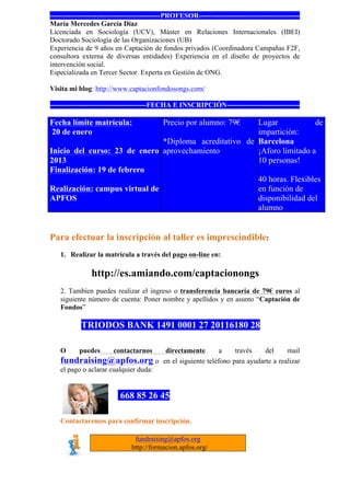 -----------------------------------------------PROFESOR-------------------------------------------
María Mercedes García Díaz
Licenciada en Sociología (UCV), Máster en Relaciones Internacionales (IBEI)
Doctorado Sociología de las Organizaciones (UB)
Experiencia de 9 años en Captación de fondos privados (Coordinadora Campañas F2F,
consultora externa de diversas entidades) Experiencia en el diseño de proyectos de
intervención social.
Especializada en Tercer Sector. Experta en Gestión de ONG.

Visita mi blog: http://www.captacionfondosongs.com/

-----------------------------------------FECHA E INSCRIPCIÓN-------------------------------

Fecha límite matrícula:                     Precio por alumno: 79€
                                                        Lugar            de
20 de enero                                             impartición:
                               *Diploma acreditativo de Barcelona
Inicio del curso: 23 de enero aprovechamiento           ¡Aforo limitado a
2013                                                    10 personas!
Finalización: 19 de febrero
                                                        40 horas. Flexibles
Realización: campus virtual de                          en función de
APFOS                                                   disponibilidad del
                                                        alumno


Para efectuar la inscripción al taller es imprescindible:
    1. Realizar la matrícula a través del pago on-line en:

                http://es.amiando.com/captacionongs
    2. Tambíen puedes realizar el ingreso o transferencia bancaria de 79€ euros al
    siguiente número de cuenta: Poner nombre y apellidos y en asunto “Captación de
    Fondos”

            TRIODOS BANK 1491 0001 27 20116180 28

    O      puedes       contactarnos        directamente        a    través    del     mail
    fundraising@apfos.org                o en el siguiente teléfono para ayudarte a realizar
    el pago o aclarar cualquier duda:


                           668 85 26 45

    Contactaremos para confirmar inscripción.

                                 fundraising@apfos.org
                                http://formacion.apfos.org/
 