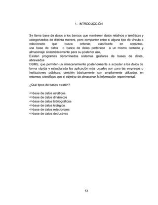 13
1. INTRODUCCIÓN
Se llama base de datos a los bancos que mantienen datos relativos o temáticas y
categorizados de distinta manera, pero comparten entre si alguna tipo de vínculo o
relacionado que busca ordenar, clasificarla en conjuntos.
una base de datos o banco de datos pertenece a un mismo contexto y
almacenaje sistemáticamente para su posterior uso.
Existen programas denominados sistemas gestores de bases de datos,
abreviados
DBMS, que permiten un almacenamiento posteriormente a acceder a los datos de
forma rápida y estructurada las aplicación más usuales son para las empresas o
instituciones públicas; también básicamente son ampliamente utilizados en
entornos científicos con el objetivo de almacenar la información experimental.
¿Qué tipos de bases existen?
<>base de datos estáticos
<>base de datos dinámicos
<>base de datos bibliográficos
<>base de datos letárgico
<>base de datos relacionales
<>base de datos deductivas
 