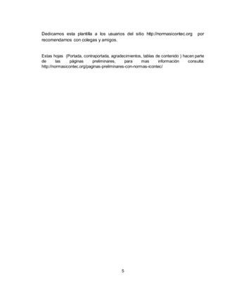 5
Dedicamos esta plantilla a los usuarios del sitio http://normasicontec.org por
recomendarnos con colegas y amigos.
Estas hojas (Portada, contraportada, agradecimientos, tablas de contenido ) hacen parte
de las páginas preliminares, para mas información consulta:
http://normasicontec.org/paginas-preliminares-con-normas-icontec/
 