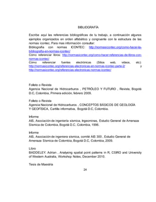 24
BIBLIOGRAFÍA
Escribe aquí las referencias bibliográficas de tu trabajo, a continuación algunos
ejemplos organizados en orden alfabético y congruente con la estructura de las
normas icontec. Para mas información consultar:
Bibliografia con normas ICONTEC: http://normasicontec.org/como-hacer-la-
bibliografia-en-normas-icontec/
Cómo referenciar libros: http://normasicontec.org/como-hacer-referencias-de-libros-con-
normas-icontec/
Cómo referenciar fuentes electrónicas (Sitios web, videos, etc):
http://normasicontec.org/referencias-electronicas-en-normas-icontec-parte-2/ y
http://normasicontec.org/referencias-electronicas-normas-icontec/
Folleto o Revista
Agencia Nacional de Hidrocarburos , PETRÓLEO Y FUTURO , Revista, Bogotá
D.C, Colombia, Primera edición, febrero 2009.
Folleto o Revista
Agencia Nacional de Hidrocarburos , CONCEPTOS BÁSICOS DE GEOLOGÍA
Y GEOFÍSICA, Cartilla informativa, Bogotá D.C, Colombia.
Informe
AIS, Asociación de ingeniería sísmica, Ingeominas, Estudio General de Amenaza
Sísmica de Colombia, Bogotá D.C, Colombia, 1996.
Informe
AIS, Asociación de ingeniera sísmica, comité AIS 300 , Estudio General de
Amenaza Sísmica de Colombia, Bogotá D.C, Colombia, 2009.
Libro
BADDELEY. Adrian , Analysing spatial point patterns in R, CSIRO and University
of Western Australia, Workshop Notes, December 2010.
Tesis de Maestría
 