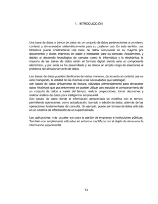 13
1. INTRODUCCIÓN
Una base de datos o banco de datos es un conjunto de datos pertenecientes a un mismo
contexto y almacenados sistemáticamente para su posterior uso. En este sentido; una
biblioteca puede considerarse una base de datos compuesta en su mayoría por
documentos y textos impresos en papel e indexados para su consulta. Actualmente, y
debido al desarrollo tecnológico de campos como la informática y la electrónica, la
mayoría de las bases de datos están en formato digital, siendo este un componente
electrónico, y por ende se ha desarrollado y se ofrece un amplio rango de soluciones al
problema del almacenamiento de datos.
Las bases de datos pueden clasificarse de varias maneras, de acuerdo al contexto que se
esté manejando, la utilidad de las mismas o las necesidades que satisfagan
son bases de datos únicamente de lectura, utilizadas primordialmente para almacenar
datos históricos que posteriormente se pueden utilizar para estudiar el comportamiento de
un conjunto de datos a través del tiempo, realizar proyecciones, tomar decisiones y
realizar análisis de datos para inteligencia empresarial.
Son bases de datos donde la información almacenada se modifica con el tiempo,
permitiendo operaciones como actualización, borrado y edición de datos, además de las
operaciones fundamentales de consulta. Un ejemplo, puede ser la base de datos utilizada
en un sistema de información de un supermercado.
Las aplicaciones más usuales son para la gestión de empresas e instituciones públicas;
También son ampliamente utilizadas en entornos científicos con el objeto de almacenar la
información experimental.
 