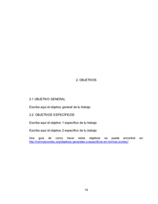 14
2. OBJETIVOS
2.1 OBJETIVO GENERAL
Escribe aquí el objetivo general de tu trabajo
2.2 OBJETIVOS ESPECÍFICOS
Escribe aquí el objetivo 1 específico de tu trabajo
Escribe aquí el objetivo 2 específico de tu trabajo
Una guía de como hacer estos objetivos se puede encontrar en:
http://normasicontec.org/objetivos-generales-y-especificos-en-normas-icontec/
 