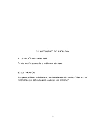 15
3 PLANTEAMIENTO DEL PROBLEMA
3.1 DEFINICIÓN DEL PROBLEMA
En esta sección se describe el problema a solucionar.
3.2 JUSTIFICACIÓN
Por qué el problema anteriormente descrito debe ser solucionado. Cuáles son las
herramientas que se brindan para solucionar este problema?.
 
