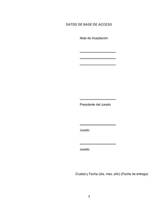3
DATOS DE BASE DE ACCESS
Nota de Aceptación
Presidente del Jurado
Jurado
Jurado
Ciudad y Fecha (día, mes, año) (Fecha de entrega)
 