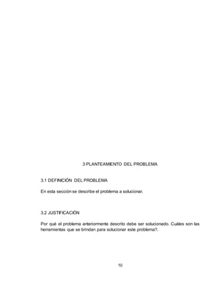 10
3 PLANTEAMIENTO DEL PROBLEMA
3.1 DEFINICIÓN DEL PROBLEMA
En esta sección se describe el problema a solucionar.
3.2 JUSTIFICACIÓN
Por qué el problema anteriormente descrito debe ser solucionado. Cuáles son las
herramientas que se brindan para solucionar este problema?.
 