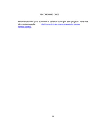 17
RECOMENDACIONES
Recomendaciones para aumentar el beneficio dado por este proyecto. Para mas
información consulta: http://normasicontec.org/recomendaciones-con-
normas-icontec/.
 