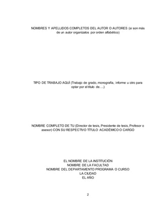 2
NOMBRES Y APELLIDOS COMPLETOS DEL AUTOR O AUTORES (si son más
de un autor organízalos por orden alfabético)
TIPO DE TRABAJO AQUÍ (Trabajo de grado, monografía, informe u otro para
optar por el título de….)
NOMBRE COMPLETO DE TU (Director de tesis, Presidente de tesis, Profesor o
asesor) CON SU RESPECTIVO TÍTULO ACADÉMICO O CARGO
EL NOMBRE DE LA INSTITUCIÓN
NOMBRE DE LA FACULTAD
NOMBRE DEL DEPARTAMENTO PROGRAMA O CURSO
LA CIUDAD
EL AÑO
 