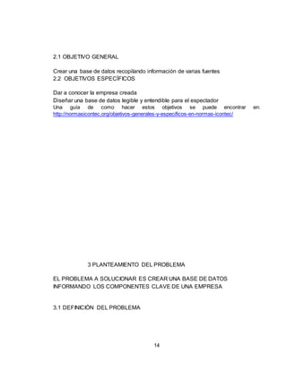 14
2.1 OBJETIVO GENERAL
Crear una base de datos recopilando información de varias fuentes
2.2 OBJETIVOS ESPECÍFICOS
Dar a conocer la empresa creada
Diseñar una base de datos legible y entendible para el espectador
Una guía de como hacer estos objetivos se puede encontrar en:
http://normasicontec.org/objetivos-generales-y-especificos-en-normas-icontec/
3 PLANTEAMIENTO DEL PROBLEMA
EL PROBLEMA A SOLUCIONAR ES CREAR UNA BASE DE DATOS
INFORMANDO LOS COMPONENTES CLAVE DE UNA EMPRESA
3.1 DEFINICIÓN DEL PROBLEMA
 