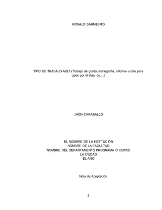 2
RONALD SARMIENTO
TIPO DE TRABAJO AQUÍ (Trabajo de grado, monografía, informe u otro para
optar por el título de….)
JHON CARABALLO
EL NOMBRE DE LA INSTITUCIÓN
NOMBRE DE LA FACULTAD
NOMBRE DEL DEPARTAMENTO PROGRAMA O CURSO
LA CIUDAD
EL AÑO
Nota de Aceptación
 