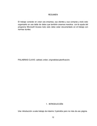 12
RESUMEN
El trabajo consiste en crear una empresa, sus clientes y sus compras y todo esto
organizarlo en una tabla de datos que también creamos nosotros con la ayuda del
programa Microsoft Access todo esto debe estar documentado en el trabajo con
normas Icontec
PALABRAS CLAVE: calidad, orden, originalidad,planificación.
1. INTRODUCCIÓN
Una introducción a este trabajo de máximo 3 párrafos pero no más de una página.
 