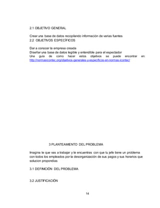 14
2.1 OBJETIVO GENERAL
Crear una base de datos recopilando información de varias fuentes
2.2 OBJETIVOS ESPECÍFICOS
Dar a conocer la empresa creada
Diseñar una base de datos legible y entendible para el espectador
Una guía de como hacer estos objetivos se puede encontrar en:
http://normasicontec.org/objetivos-generales-y-especificos-en-normas-icontec/
3 PLANTEAMIENTO DEL PROBLEMA
Imagina te que vas a trabajar y te encuentras con que tu jefe tiene un problema
con todos los empleados por la desorganización de sus pagos y sus horarios que
solucion propondias
3.1 DEFINICIÓN DEL PROBLEMA
3.2 JUSTIFICACIÓN
 