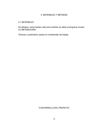 17
5. MATERIALES Y MÉTODOS
5.1 MATERIALES
Se utilizaron varias fuentes web como también se utilizó el programa Access
5.2 METODOLOGÍA
Técnicas o parámetros usados en el desarrollo del trabajo.
6 DESARROLLO DEL PROYECTO
 